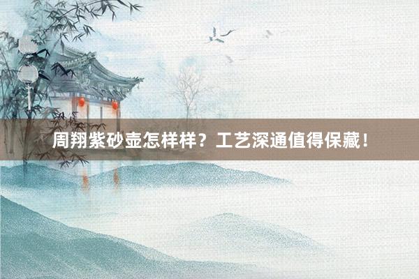 周翔紫砂壶怎样样？工艺深通值得保藏！