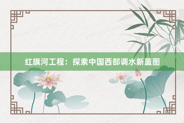 红旗河工程：探索中国西部调水新蓝图