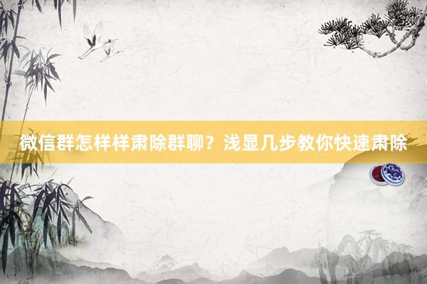 微信群怎样样肃除群聊？浅显几步教你快速肃除
