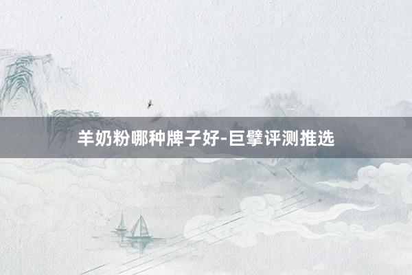 羊奶粉哪种牌子好-巨擘评测推选
