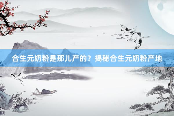 合生元奶粉是那儿产的？揭秘合生元奶粉产地